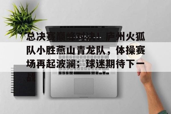 爱游戏app -包含总决赛巅峰对决！庐州火狐队小胜燕山青龙队，体操赛场再起波澜；球迷期待下一战的词条